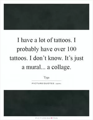 I have a lot of tattoos. I probably have over 100 tattoos. I don’t know. It’s just a mural... a collage Picture Quote #1