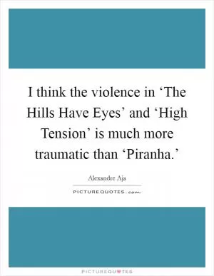 I think the violence in ‘The Hills Have Eyes’ and ‘High Tension’ is much more traumatic than ‘Piranha.’ Picture Quote #1