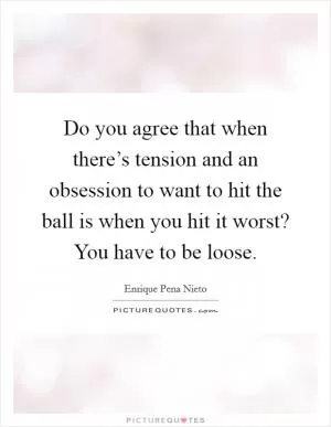 Do you agree that when there’s tension and an obsession to want to hit the ball is when you hit it worst? You have to be loose Picture Quote #1