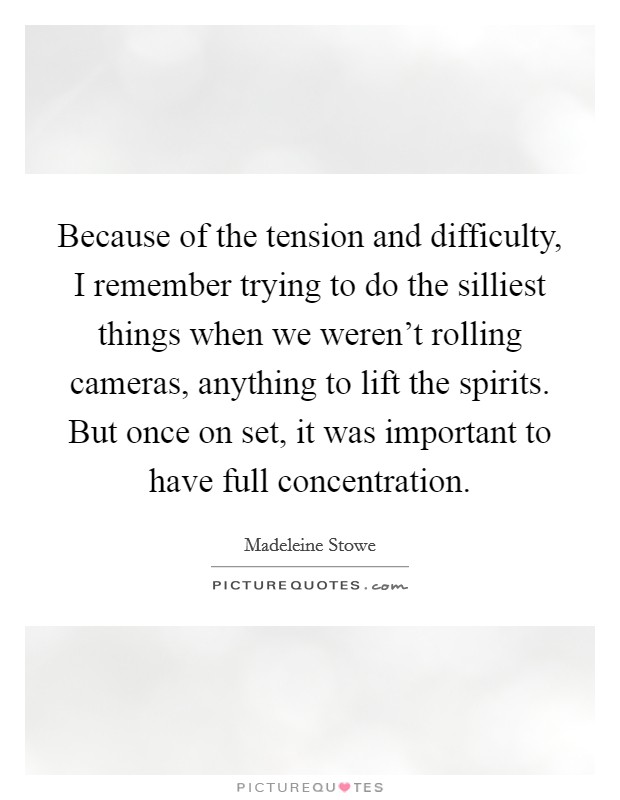 Because of the tension and difficulty, I remember trying to do the silliest things when we weren't rolling cameras, anything to lift the spirits. But once on set, it was important to have full concentration. Picture Quote #1