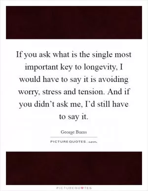 If you ask what is the single most important key to longevity, I would have to say it is avoiding worry, stress and tension. And if you didn’t ask me, I’d still have to say it Picture Quote #1
