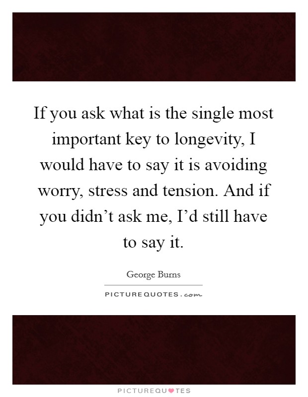 If you ask what is the single most important key to longevity, I would have to say it is avoiding worry, stress and tension. And if you didn't ask me, I'd still have to say it. Picture Quote #1
