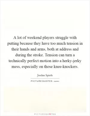 A lot of weekend players struggle with putting because they have too much tension in their hands and arms, both at address and during the stroke. Tension can turn a technically perfect motion into a herky-jerky mess, especially on those knee-knockers Picture Quote #1