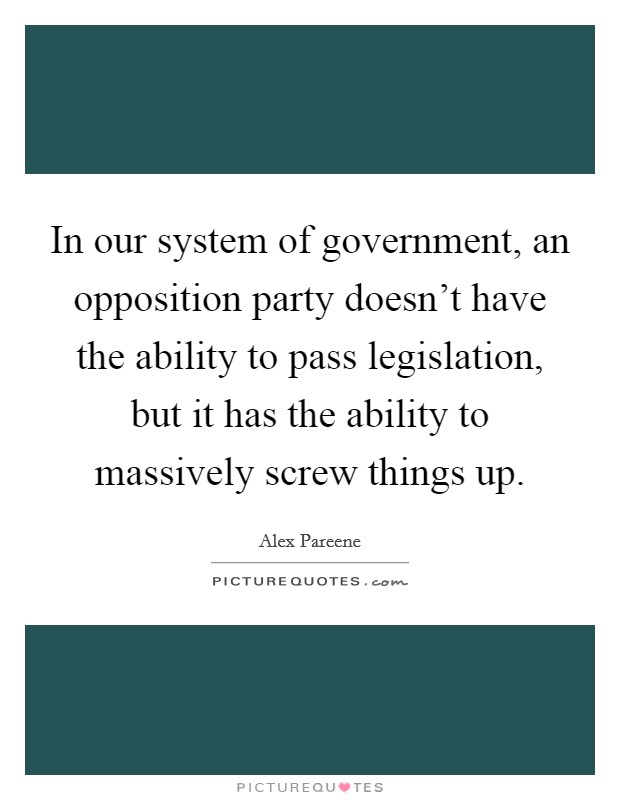 In our system of government, an opposition party doesn't have the ability to pass legislation, but it has the ability to massively screw things up. Picture Quote #1