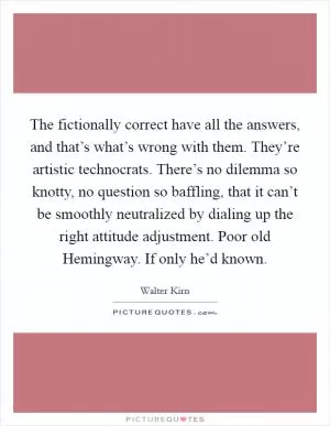 The fictionally correct have all the answers, and that’s what’s wrong with them. They’re artistic technocrats. There’s no dilemma so knotty, no question so baffling, that it can’t be smoothly neutralized by dialing up the right attitude adjustment. Poor old Hemingway. If only he’d known Picture Quote #1