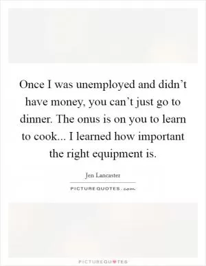 Once I was unemployed and didn’t have money, you can’t just go to dinner. The onus is on you to learn to cook... I learned how important the right equipment is Picture Quote #1