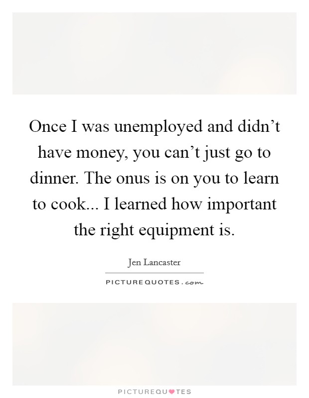 Once I was unemployed and didn't have money, you can't just go to dinner. The onus is on you to learn to cook... I learned how important the right equipment is. Picture Quote #1
