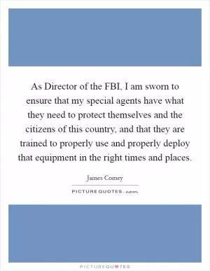 As Director of the FBI, I am sworn to ensure that my special agents have what they need to protect themselves and the citizens of this country, and that they are trained to properly use and properly deploy that equipment in the right times and places Picture Quote #1