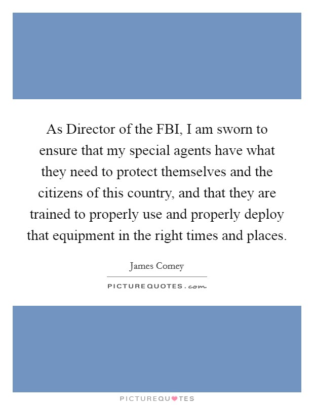 As Director of the FBI, I am sworn to ensure that my special agents have what they need to protect themselves and the citizens of this country, and that they are trained to properly use and properly deploy that equipment in the right times and places. Picture Quote #1