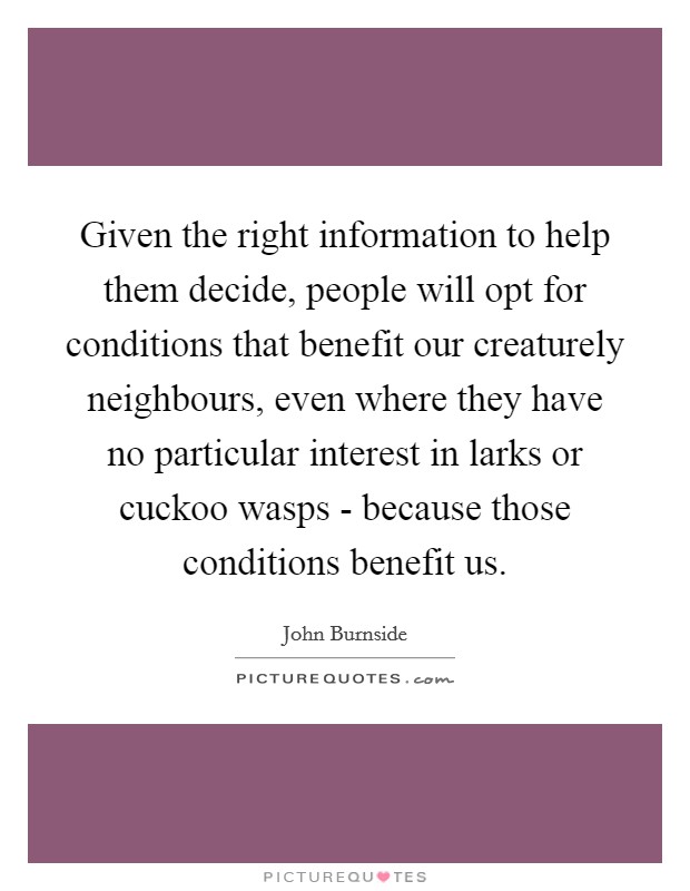 Given the right information to help them decide, people will opt for conditions that benefit our creaturely neighbours, even where they have no particular interest in larks or cuckoo wasps - because those conditions benefit us. Picture Quote #1