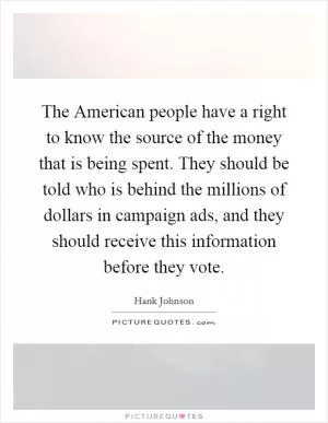 The American people have a right to know the source of the money that is being spent. They should be told who is behind the millions of dollars in campaign ads, and they should receive this information before they vote Picture Quote #1