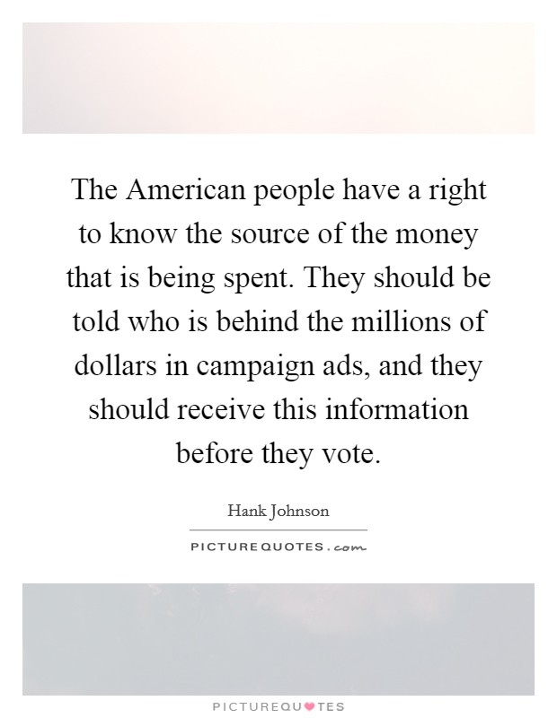 The American people have a right to know the source of the money that is being spent. They should be told who is behind the millions of dollars in campaign ads, and they should receive this information before they vote. Picture Quote #1