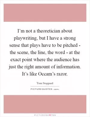 I’m not a theoretician about playwriting, but I have a strong sense that plays have to be pitched - the scene, the line, the word - at the exact point where the audience has just the right amount of information. It’s like Occam’s razor Picture Quote #1