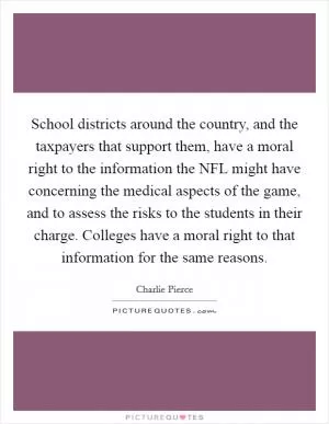 School districts around the country, and the taxpayers that support them, have a moral right to the information the NFL might have concerning the medical aspects of the game, and to assess the risks to the students in their charge. Colleges have a moral right to that information for the same reasons Picture Quote #1
