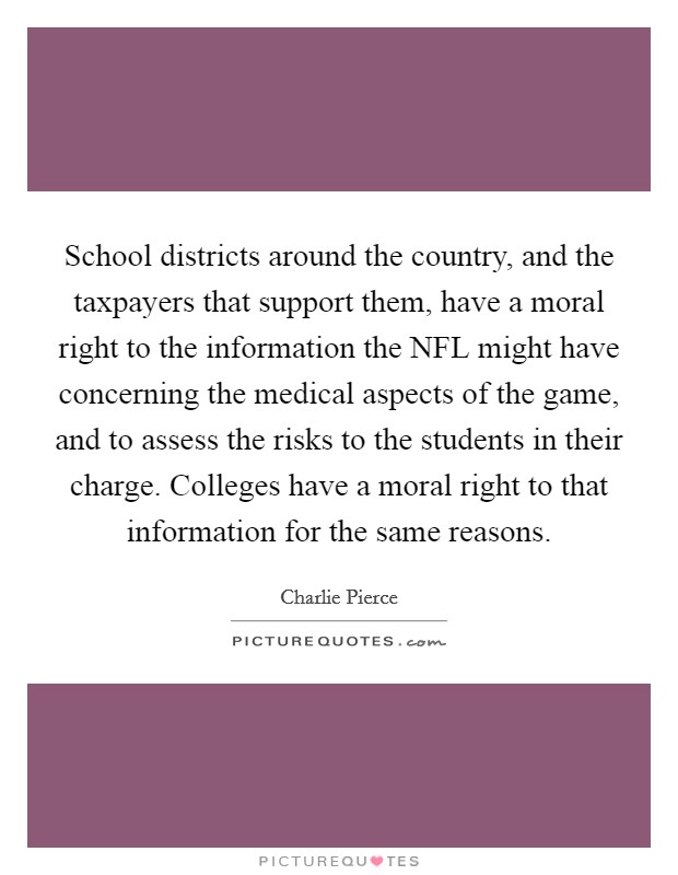 School districts around the country, and the taxpayers that support them, have a moral right to the information the NFL might have concerning the medical aspects of the game, and to assess the risks to the students in their charge. Colleges have a moral right to that information for the same reasons. Picture Quote #1