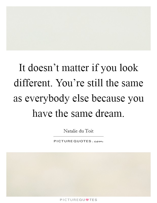 It doesn't matter if you look different. You're still the same as everybody else because you have the same dream. Picture Quote #1