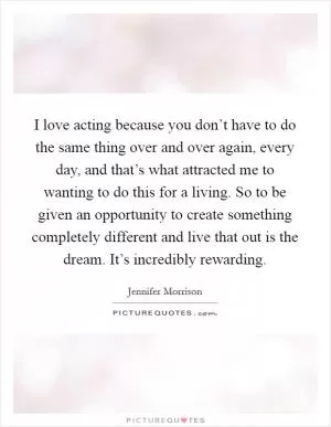 I love acting because you don’t have to do the same thing over and over again, every day, and that’s what attracted me to wanting to do this for a living. So to be given an opportunity to create something completely different and live that out is the dream. It’s incredibly rewarding Picture Quote #1