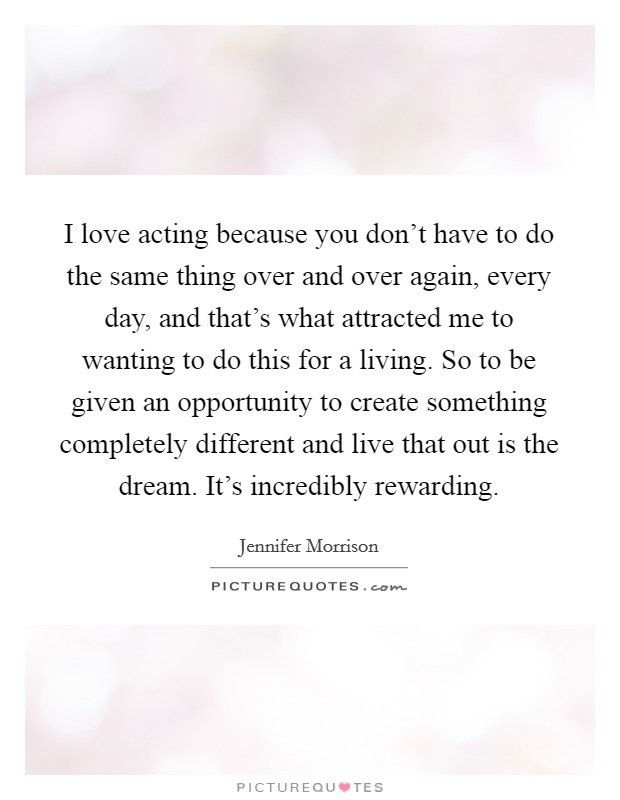 I love acting because you don't have to do the same thing over and over again, every day, and that's what attracted me to wanting to do this for a living. So to be given an opportunity to create something completely different and live that out is the dream. It's incredibly rewarding. Picture Quote #1