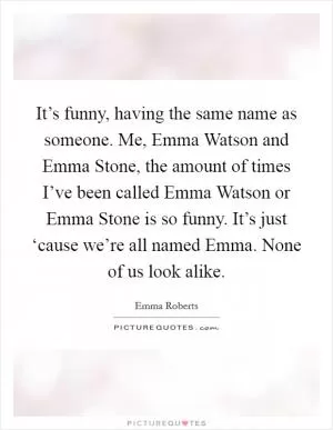 It’s funny, having the same name as someone. Me, Emma Watson and Emma Stone, the amount of times I’ve been called Emma Watson or Emma Stone is so funny. It’s just ‘cause we’re all named Emma. None of us look alike Picture Quote #1