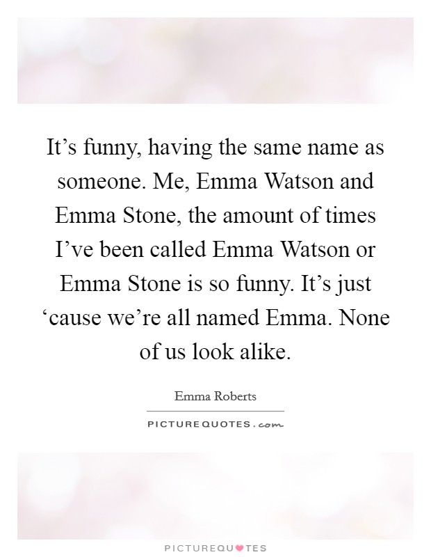 It's funny, having the same name as someone. Me, Emma Watson and Emma Stone, the amount of times I've been called Emma Watson or Emma Stone is so funny. It's just ‘cause we're all named Emma. None of us look alike. Picture Quote #1