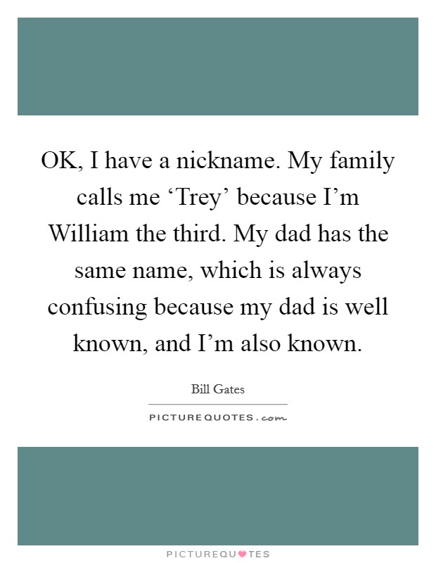 OK, I have a nickname. My family calls me ‘Trey' because I'm William the third. My dad has the same name, which is always confusing because my dad is well known, and I'm also known. Picture Quote #1