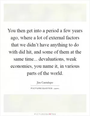 You then get into a period a few years ago, where a lot of external factors that we didn’t have anything to do with did hit, and some of them at the same time... devaluations, weak economies, you name it, in various parts of the world Picture Quote #1