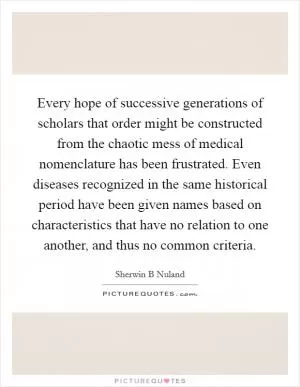Every hope of successive generations of scholars that order might be constructed from the chaotic mess of medical nomenclature has been frustrated. Even diseases recognized in the same historical period have been given names based on characteristics that have no relation to one another, and thus no common criteria Picture Quote #1