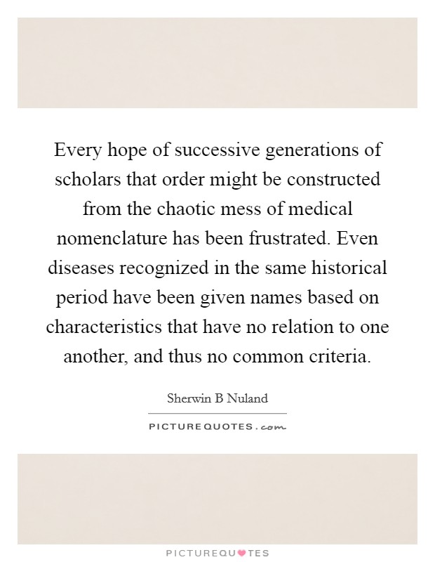 Every hope of successive generations of scholars that order might be constructed from the chaotic mess of medical nomenclature has been frustrated. Even diseases recognized in the same historical period have been given names based on characteristics that have no relation to one another, and thus no common criteria. Picture Quote #1