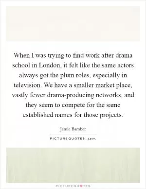 When I was trying to find work after drama school in London, it felt like the same actors always got the plum roles, especially in television. We have a smaller market place, vastly fewer drama-producing networks, and they seem to compete for the same established names for those projects Picture Quote #1