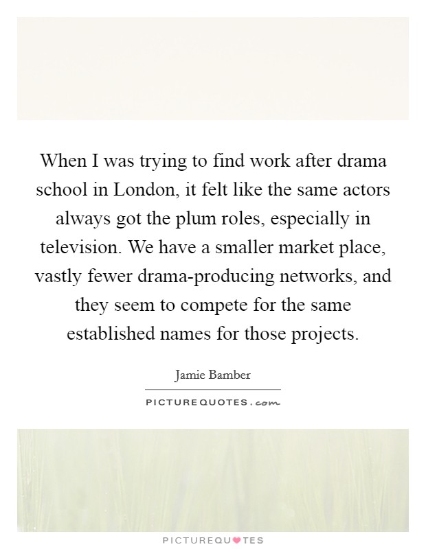 When I was trying to find work after drama school in London, it felt like the same actors always got the plum roles, especially in television. We have a smaller market place, vastly fewer drama-producing networks, and they seem to compete for the same established names for those projects. Picture Quote #1