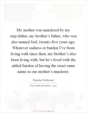 My mother was murdered by my step-father, my brother’s father, who was also named Joel, twenty-five years ago. Whatever sadness or burden I’ve been living with since then, my brother’s also been living with, but he’s lived with the added burden of having the exact same name as our mother’s murderer Picture Quote #1