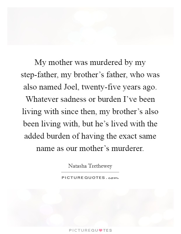 My mother was murdered by my step-father, my brother's father, who was also named Joel, twenty-five years ago. Whatever sadness or burden I've been living with since then, my brother's also been living with, but he's lived with the added burden of having the exact same name as our mother's murderer. Picture Quote #1