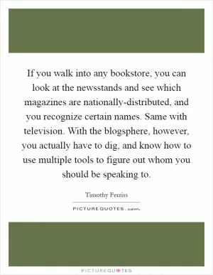 If you walk into any bookstore, you can look at the newsstands and see which magazines are nationally-distributed, and you recognize certain names. Same with television. With the blogsphere, however, you actually have to dig, and know how to use multiple tools to figure out whom you should be speaking to Picture Quote #1
