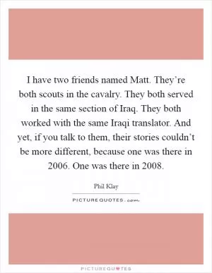 I have two friends named Matt. They’re both scouts in the cavalry. They both served in the same section of Iraq. They both worked with the same Iraqi translator. And yet, if you talk to them, their stories couldn’t be more different, because one was there in 2006. One was there in 2008 Picture Quote #1