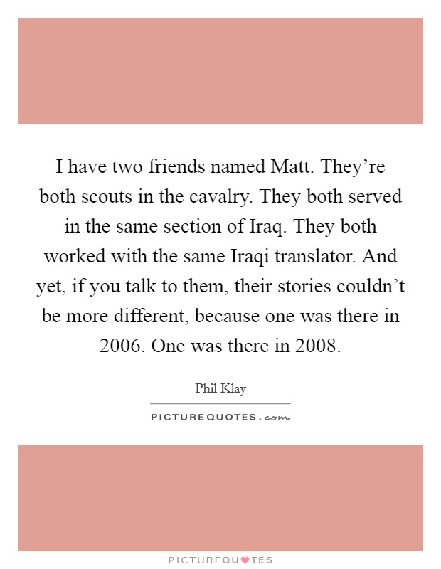 I have two friends named Matt. They're both scouts in the cavalry. They both served in the same section of Iraq. They both worked with the same Iraqi translator. And yet, if you talk to them, their stories couldn't be more different, because one was there in 2006. One was there in 2008. Picture Quote #1