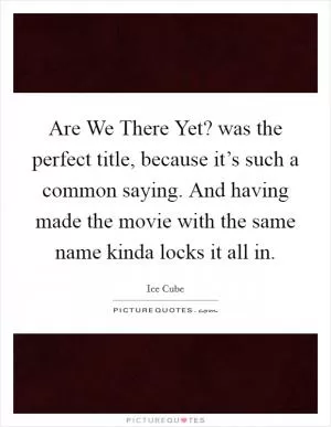 Are We There Yet? was the perfect title, because it’s such a common saying. And having made the movie with the same name kinda locks it all in Picture Quote #1