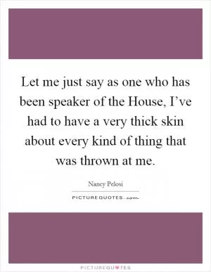 Let me just say as one who has been speaker of the House, I’ve had to have a very thick skin about every kind of thing that was thrown at me Picture Quote #1