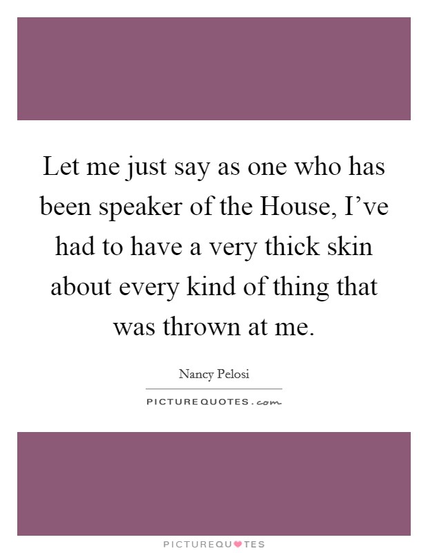 Let me just say as one who has been speaker of the House, I've had to have a very thick skin about every kind of thing that was thrown at me. Picture Quote #1
