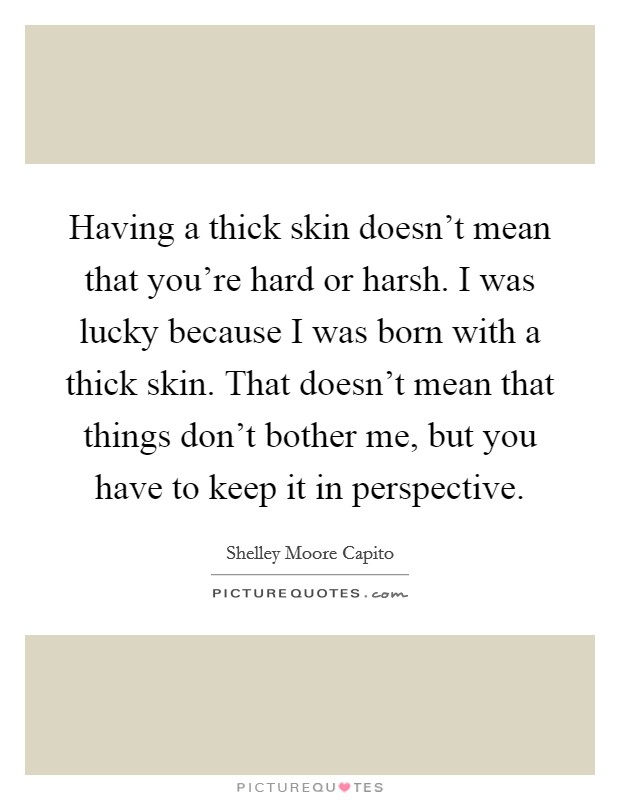 Having a thick skin doesn't mean that you're hard or harsh. I was lucky because I was born with a thick skin. That doesn't mean that things don't bother me, but you have to keep it in perspective. Picture Quote #1