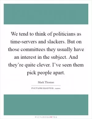 We tend to think of politicians as time-servers and slackers. But on those committees they usually have an interest in the subject. And they’re quite clever. I’ve seen them pick people apart Picture Quote #1