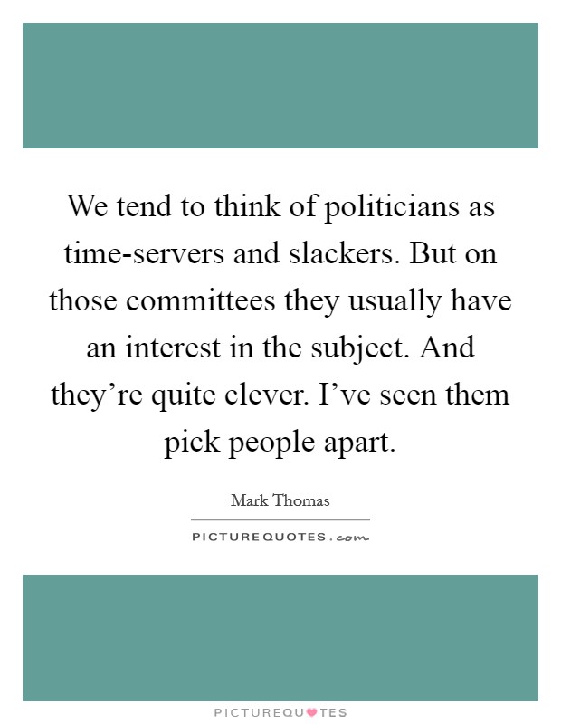 We tend to think of politicians as time-servers and slackers. But on those committees they usually have an interest in the subject. And they're quite clever. I've seen them pick people apart. Picture Quote #1