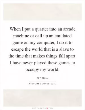 When I put a quarter into an arcade machine or call up an emulated game on my computer, I do it to escape the world that is a slave to the time that makes things fall apart. I have never played these games to occupy my world Picture Quote #1