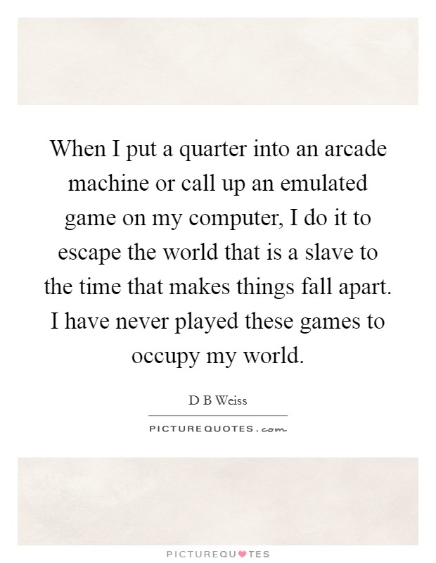 When I put a quarter into an arcade machine or call up an emulated game on my computer, I do it to escape the world that is a slave to the time that makes things fall apart. I have never played these games to occupy my world. Picture Quote #1