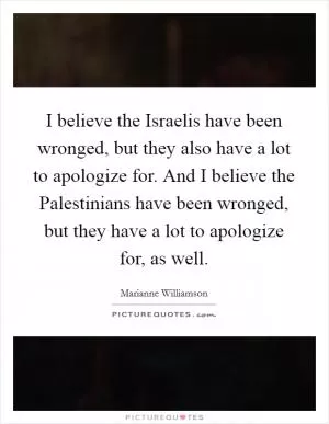 I believe the Israelis have been wronged, but they also have a lot to apologize for. And I believe the Palestinians have been wronged, but they have a lot to apologize for, as well Picture Quote #1