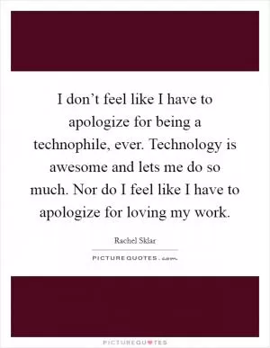 I don’t feel like I have to apologize for being a technophile, ever. Technology is awesome and lets me do so much. Nor do I feel like I have to apologize for loving my work Picture Quote #1
