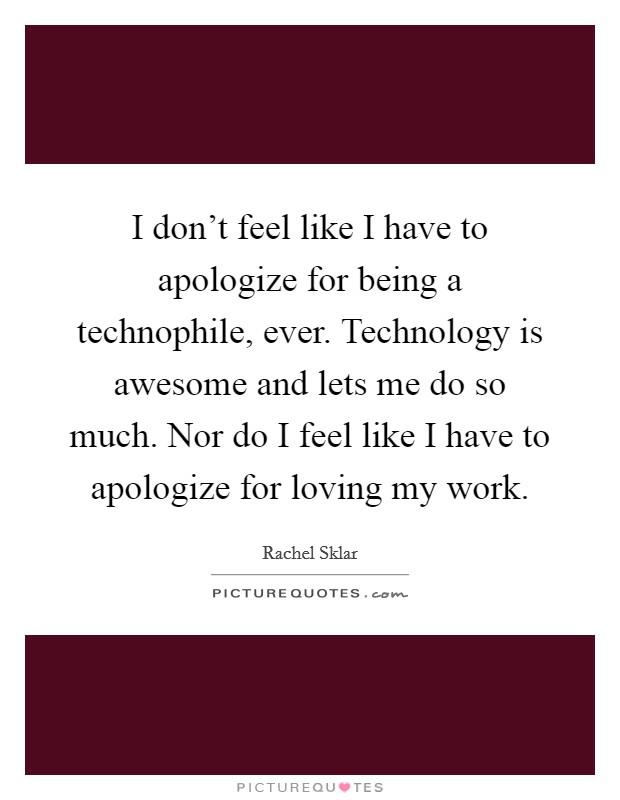 I don't feel like I have to apologize for being a technophile, ever. Technology is awesome and lets me do so much. Nor do I feel like I have to apologize for loving my work. Picture Quote #1