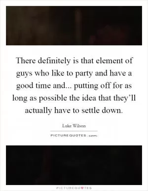 There definitely is that element of guys who like to party and have a good time and... putting off for as long as possible the idea that they’ll actually have to settle down Picture Quote #1