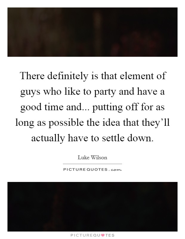 There definitely is that element of guys who like to party and have a good time and... putting off for as long as possible the idea that they'll actually have to settle down. Picture Quote #1