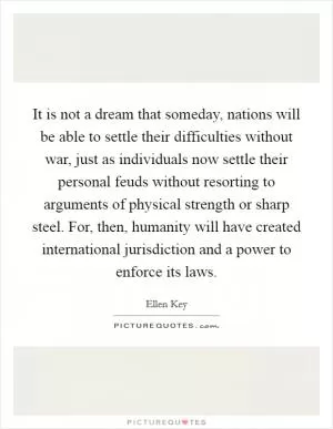 It is not a dream that someday, nations will be able to settle their difficulties without war, just as individuals now settle their personal feuds without resorting to arguments of physical strength or sharp steel. For, then, humanity will have created international jurisdiction and a power to enforce its laws Picture Quote #1