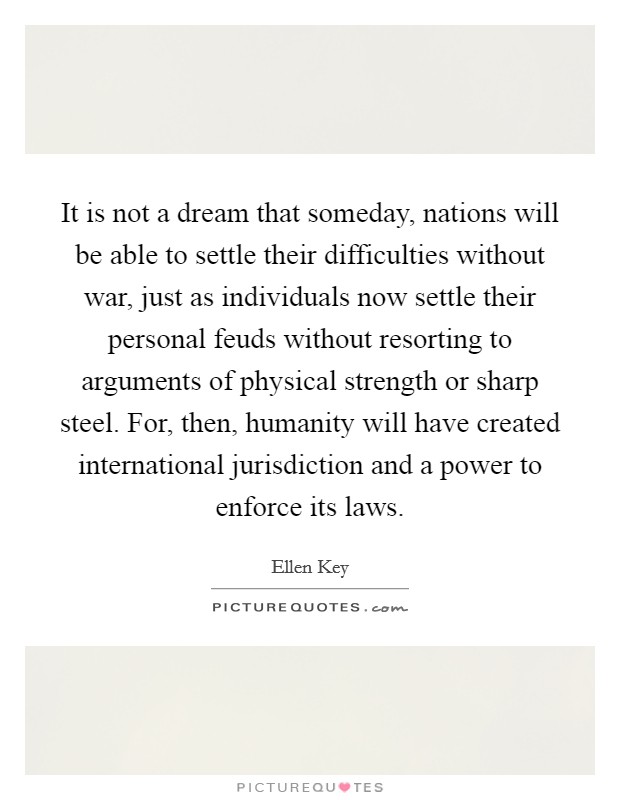 It is not a dream that someday, nations will be able to settle their difficulties without war, just as individuals now settle their personal feuds without resorting to arguments of physical strength or sharp steel. For, then, humanity will have created international jurisdiction and a power to enforce its laws. Picture Quote #1
